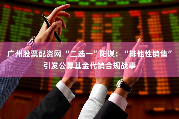 广州股票配资网 “二选一”阳谋:“排他性销售”引发公募基金代销合规战事