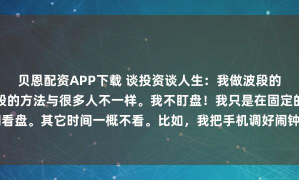 贝恩配资APP下载 谈投资谈人生：我做波段的方法与众不同！我做波段的方法与很多人不一样。我不盯盘！我只是在固定的日子，固定的时间看盘。其它时间一概不看。比如，我把手机调好闹钟，固定在每周星期一，下午2：30看盘。在...
