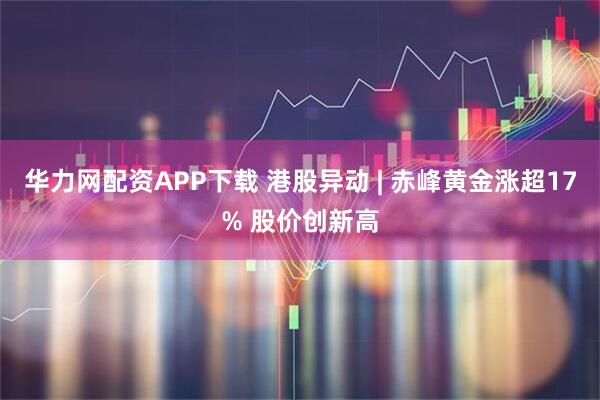 华力网配资APP下载 港股异动 | 赤峰黄金涨超17% 股价创新高