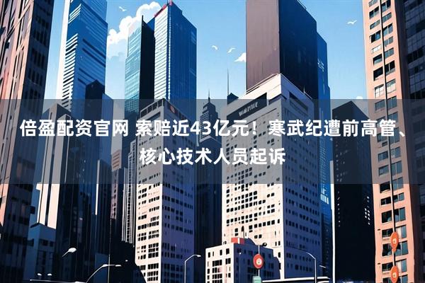 倍盈配资官网 索赔近43亿元！寒武纪遭前高管、核心技术人员起诉