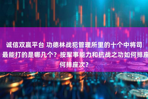 诚信双赢平台 功德林战犯管理所里的十个中将司令，最能打的是哪几个？按军事能力和抗战之功如何排座次？