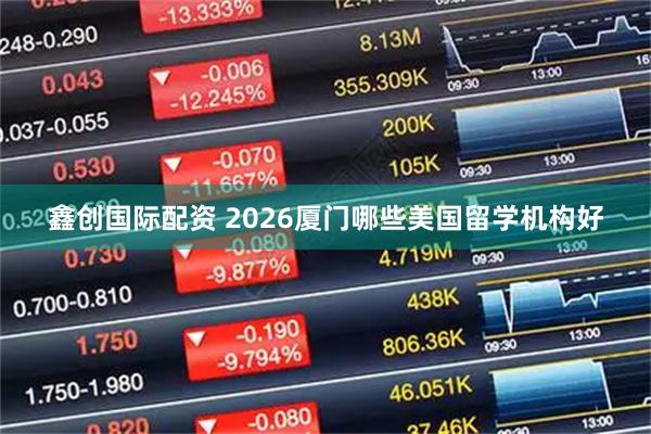 鑫创国际配资 2026厦门哪些美国留学机构好