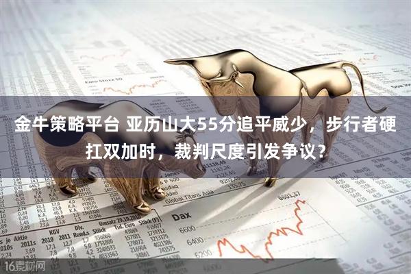 金牛策略平台 亚历山大55分追平威少,步行者硬扛双加时,裁判尺度引发争议?