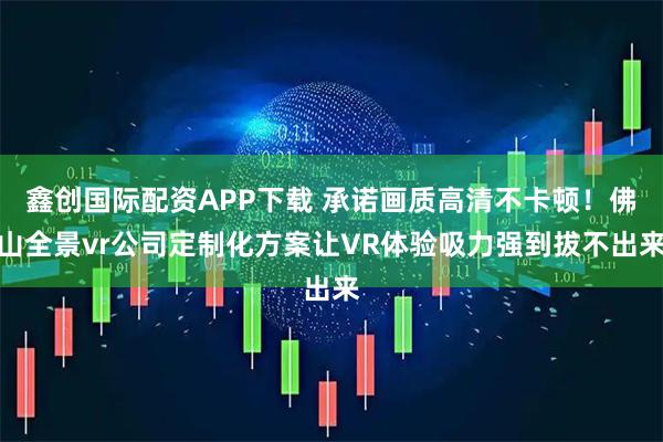 鑫创国际配资APP下载 承诺画质高清不卡顿!佛山全景vr公司定制化方案让VR体验吸力强到拔不出来