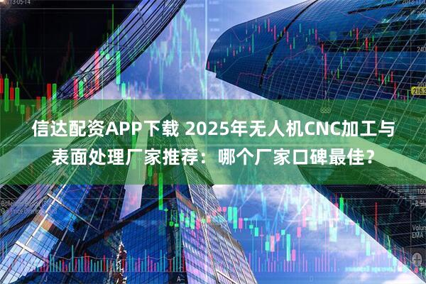 信达配资APP下载 2025年无人机CNC加工与表面处理厂家推荐:哪个厂家口碑最佳?