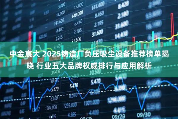 中金宸大 2025铸造厂负压吸尘设备推荐榜单揭晓 行业五大品牌权威排行与应用解析