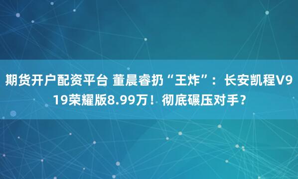 期货开户配资平台 董晨睿扔“王炸”：长安凯程V919荣耀版8.99万！彻底碾压对手？