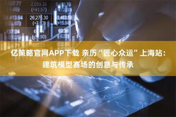 亿策略官网APP下载 亲历“匠心众运”上海站：建筑模型赛场的创意与传承