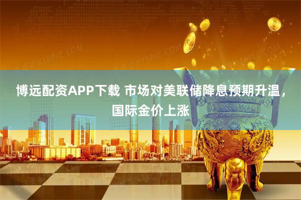 博远配资APP下载 市场对美联储降息预期升温，国际金价上涨