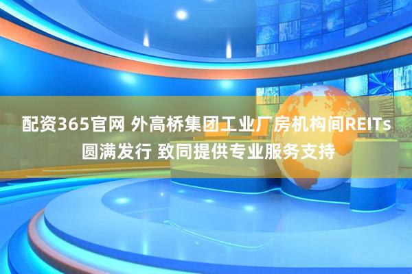 配资365官网 外高桥集团工业厂房机构间REITs 圆满发行 致同提供专业服务支持