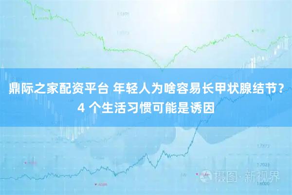 鼎际之家配资平台 年轻人为啥容易长甲状腺结节？4 个生活习惯可能是诱因