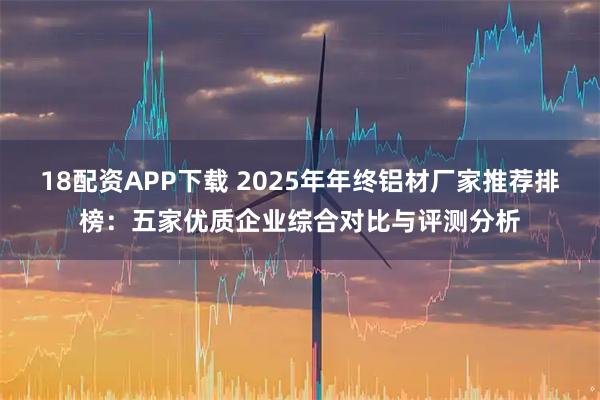 18配资APP下载 2025年年终铝材厂家推荐排榜：五家优质企业综合对比与评测分析