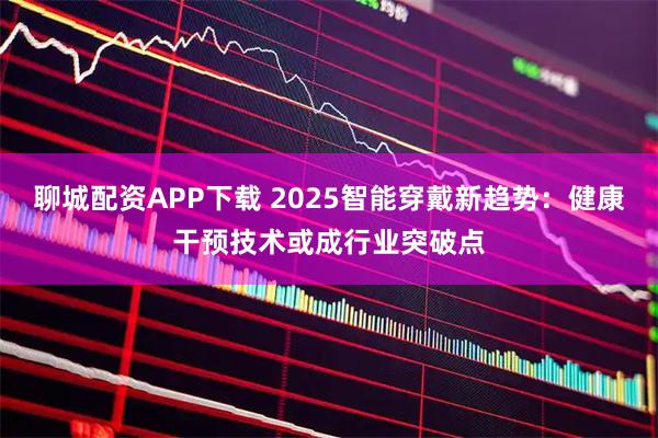 聊城配资APP下载 2025智能穿戴新趋势：健康干预技术或成行业突破点
