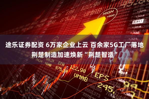 途乐证券配资 6万家企业上云 百余家5G工厂落地荆楚制造加速焕新“荆楚智造”