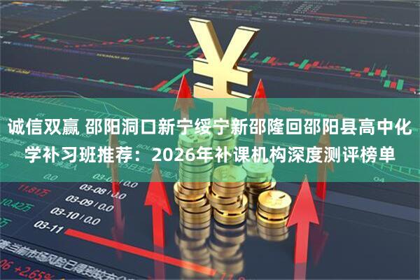 诚信双赢 邵阳洞口新宁绥宁新邵隆回邵阳县高中化学补习班推荐：2026年补课机构深度测评榜单