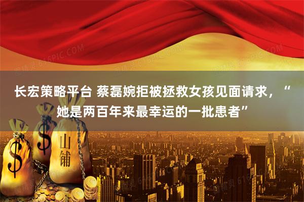 长宏策略平台 蔡磊婉拒被拯救女孩见面请求，“她是两百年来最幸运的一批患者”