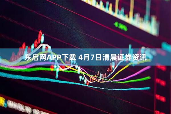 东启网APP下载 4月7日清晨证券资讯
