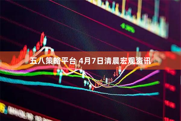 五八策略平台 4月7日清晨宏观资讯