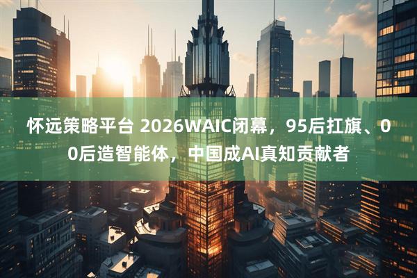 怀远策略平台 2026WAIC闭幕，95后扛旗、00后造智能体，中国成AI真知贡献者