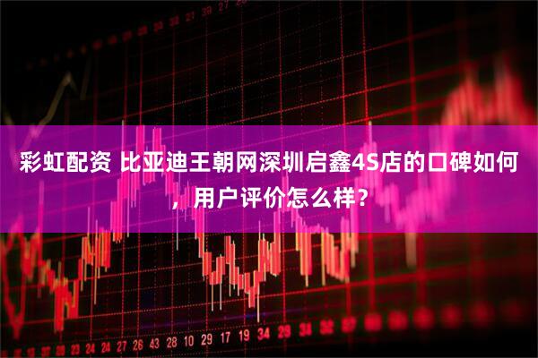 彩虹配资 比亚迪王朝网深圳启鑫4S店的口碑如何，用户评价怎么样？