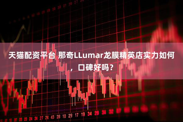 天猫配资平台 那奇LLumar龙膜精英店实力如何，口碑好吗？