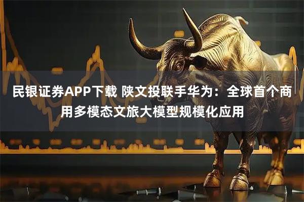 民银证券APP下载 陕文投联手华为：全球首个商用多模态文旅大模型规模化应用