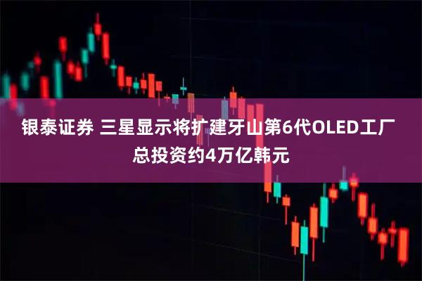 银泰证券 三星显示将扩建牙山第6代OLED工厂 总投资约4万亿韩元