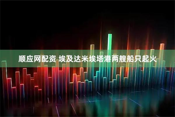 顺应网配资 埃及达米埃塔港两艘船只起火
